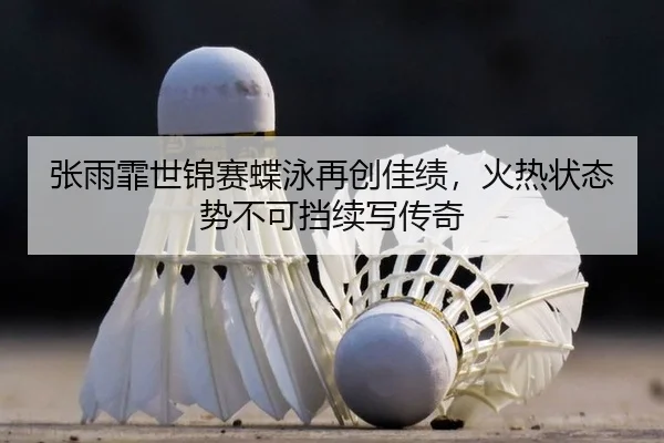 张雨霏世锦赛蝶泳再创佳绩，火热状态势不可挡续写传奇